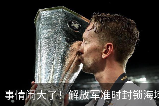 事情闹大了！解放军准时封锁海域，中美航母或将首次正面掰腕较量